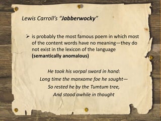 Lewis Carroll’s “Jabberwocky”
 is probably the most famous poem in which most
of the content words have no meaning—they do
not exist in the lexicon of the language
(semantically anomalous)
He took his vorpal sword in hand:
Long time the manxome foe he sought—
So rested he by the Tumtum tree,
And stood awhile in thought
 