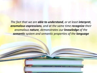 The fact that we are able to understand, or at least interpret,
anomalous expressions, and at the same time recognize their
anomalous nature, demonstrates our knowledge of the
semantic system and semantic properties of the language
 
