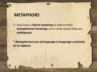 METAPHORS
 may have a literal meaning as well as their
metaphorical meaning, so in some sense they are
ambiguous
* Metaphorical use of language is language creativity
at its highest.
 