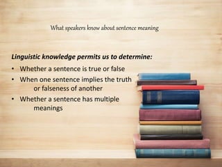 What speakers know about sentence meaning
Linguistic knowledge permits us to determine:
• Whether a sentence is true or false
• When one sentence implies the truth
or falseness of another
• Whether a sentence has multiple
meanings
 