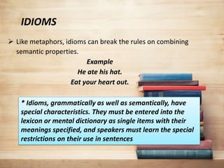 IDIOMS
 Like metaphors, idioms can break the rules on combining
semantic properties.
Example
He ate his hat.
Eat your heart out.
* Idioms, grammatically as well as semantically, have
special characteristics. They must be entered into the
lexicon or mental dictionary as single items with their
meanings specified, and speakers must learn the special
restrictions on their use in sentences
 