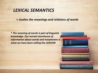 LEXICAL SEMANTICS
> studies the meanings and relations of words
* The meaning of words is part of linguistic
knowledge. Our mental storehouse of
information about words and morphemes is
what we have been calling the LEXICON
 
