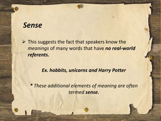 Sense
 This suggests the fact that speakers know the
meanings of many words that have no real-world
referents.
Ex. hobbits, unicorns and Harry Potter
* These additional elements of meaning are often
termed sense.
 
