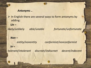  In English there are several ways to form antonyms by
adding:
Un –
likely/unlikely able/unable fortunate/unfortunate
Non –
entity/nonentity conformist/nonconformist
In –
tolerant/intolerant discreet/indiscreet decent/indecent
Antonyms ..
 