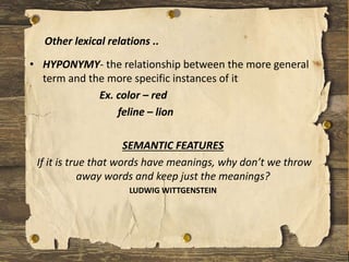 • HYPONYMY- the relationship between the more general
term and the more specific instances of it
Ex. color – red
feline – lion
SEMANTIC FEATURES
If it is true that words have meanings, why don’t we throw
away words and keep just the meanings?
LUDWIG WITTGENSTEIN
Other lexical relations ..
 