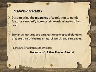  Decomposing the meanings of words into semantic
features can clarify how certain words relate to other
words.
 Semantic features are among the conceptual elements
that are part of the meanings of words and sentences.
Consider, for example, the sentence:
The assassin killed Thwacklehurst.
SEMANTIC FEATURES
 