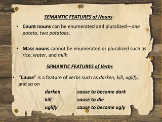 • “Cause” is a feature of verbs such as darken, kill, uglify,
and so on
darken cause to become dark
kill cause to die
uglify cause to become ugly
SEMANTIC FEATURES of Verbs
SEMANTIC FEATURES of Nouns
• Count nouns can be enumerated and pluralized—one
potato, two potatoes.
• Mass nouns cannot be enumerated or pluralized such as
rice, water, and milk
 