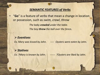 • “Go” is a feature of verbs that mean a change in location
or possession, such as swim, crawl, throw
The baby crawled under the table.
The boy threw the ball over the fence.
Eventives
Ex. Mary was kissed by John. ---- Oysters were eaten by John.
Statives
Ex. ?Mary is known by John. ------ ?Oysters are liked by John.
SEMANTIC FEATURES of Verbs
 