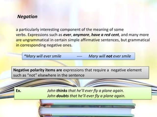 Negation
a particularly interesting component of the meaning of some
verbs. Expressions such as ever, anymore, have a red cent, and many more
are ungrammatical in certain simple affirmative sentences, but grammatical
in corresponding negative ones.
*Mary will ever smile ---- Mary will not ever smile
Negative polarity items are expressions that require a negative element
such as “not” elsewhere in the sentence
Ex. John thinks that he’ll ever fly a plane again.
John doubts that he’ll ever fly a plane again.
 