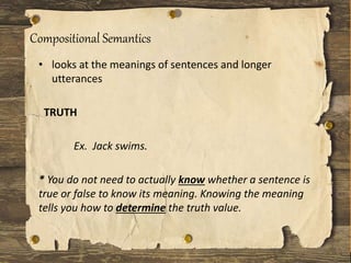 Compositional Semantics
• looks at the meanings of sentences and longer
utterances
TRUTH
Ex. Jack swims.
* You do not need to actually know whether a sentence is
true or false to know its meaning. Knowing the meaning
tells you how to determine the truth value.
 