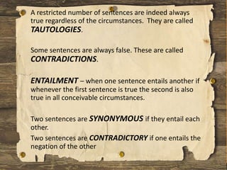 A restricted number of sentences are indeed always
true regardless of the circumstances. They are called
TAUTOLOGIES.
Some sentences are always false. These are called
CONTRADICTIONS.
ENTAILMENT – when one sentence entails another if
whenever the first sentence is true the second is also
true in all conceivable circumstances.
Two sentences are SYNONYMOUS if they entail each
other.
Two sentences are CONTRADICTORY if one entails the
negation of the other
 