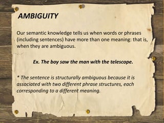 AMBIGUITY
Our semantic knowledge tells us when words or phrases
(including sentences) have more than one meaning: that is,
when they are ambiguous.
Ex. The boy saw the man with the telescope.
* The sentence is structurally ambiguous because it is
associated with two different phrase structures, each
corresponding to a different meaning.
 