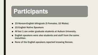 Participants
■ 15 Korean-English bilinguals (5 Females, 10 Males)
■ 15 English Native Speakers
■ All but 1 are under graduate students at Auburn University.
■ English speakers were also students and staff from the same
instutition.
■ None of the English speakers reported knowing Korean.
 