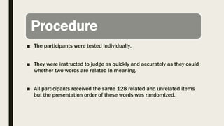 Procedure
■ The participants were tested individually.
■ They were instructed to judge as quickly and accurately as they could
whether two words are related in meaning.
■ All participants received the same 128 related and unrelated items
but the presentation order of these words was randomized.
 