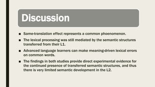 Discussion
■ Same-translation effect represents a common phoenomenon.
■ The lexical processing was still mediated by the semantic structures
transferred from their L1.
■ Advanced language learners can make meaning-driven lexical errors
on common words.
■ The findings in both studies provide direct experimental evidence for
the continued presence of transferred semantic structures, and thus
there is very limited semantic development in the L2.
 