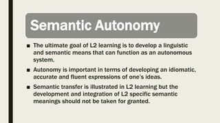 Semantic Autonomy
■ The ultimate goal of L2 learning is to develop a linguistic
and semantic means that can function as an autonomous
system.
■ Autonomy is important in terms of developing an idiomatic,
accurate and fluent expressions of one’s ideas.
■ Semantic transfer is illustrated in L2 learning but the
development and integration of L2 specific semantic
meanings should not be taken for granted.
 