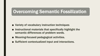 Overcoming Semantic Fossilization
■ Variety of vocabulary instruction techniques
■ Instructional materials that specifically highlight the
semantic differences of problem words.
■ Meaning-focused pedagogical activities.
■ Sufficient contextualized input and interactions.
 