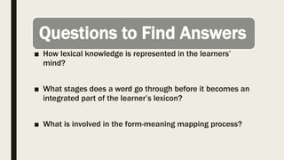 Questions to Find Answers
■ How lexical knowledge is represented in the learners’
mind?
■ What stages does a word go through before it becomes an
integrated part of the learner’s lexicon?
■ What is involved in the form-meaning mapping process?
 