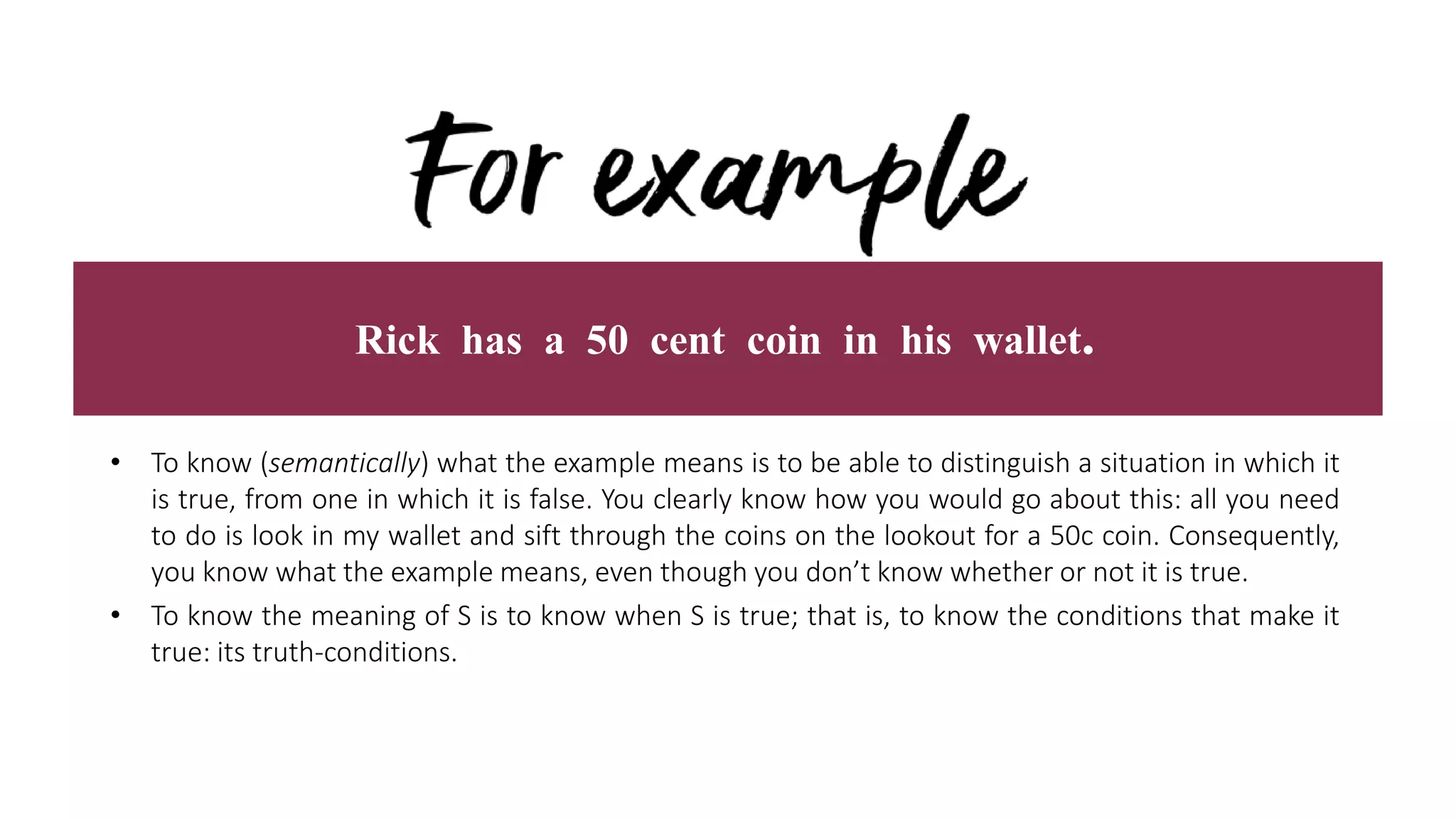 Rick has a 50 cent coin in his wallet.
• To know (semantically) what the example means is to be able to distinguish a situation in which it
is true, from one in which it is false. You clearly know how you would go about this: all you need
to do is look in my wallet and sift through the coins on the lookout for a 50c coin. Consequently,
you know what the example means, even though you don’t know whether or not it is true.
• To know the meaning of S is to know when S is true; that is, to know the conditions that make it
true: its truth-conditions.
 