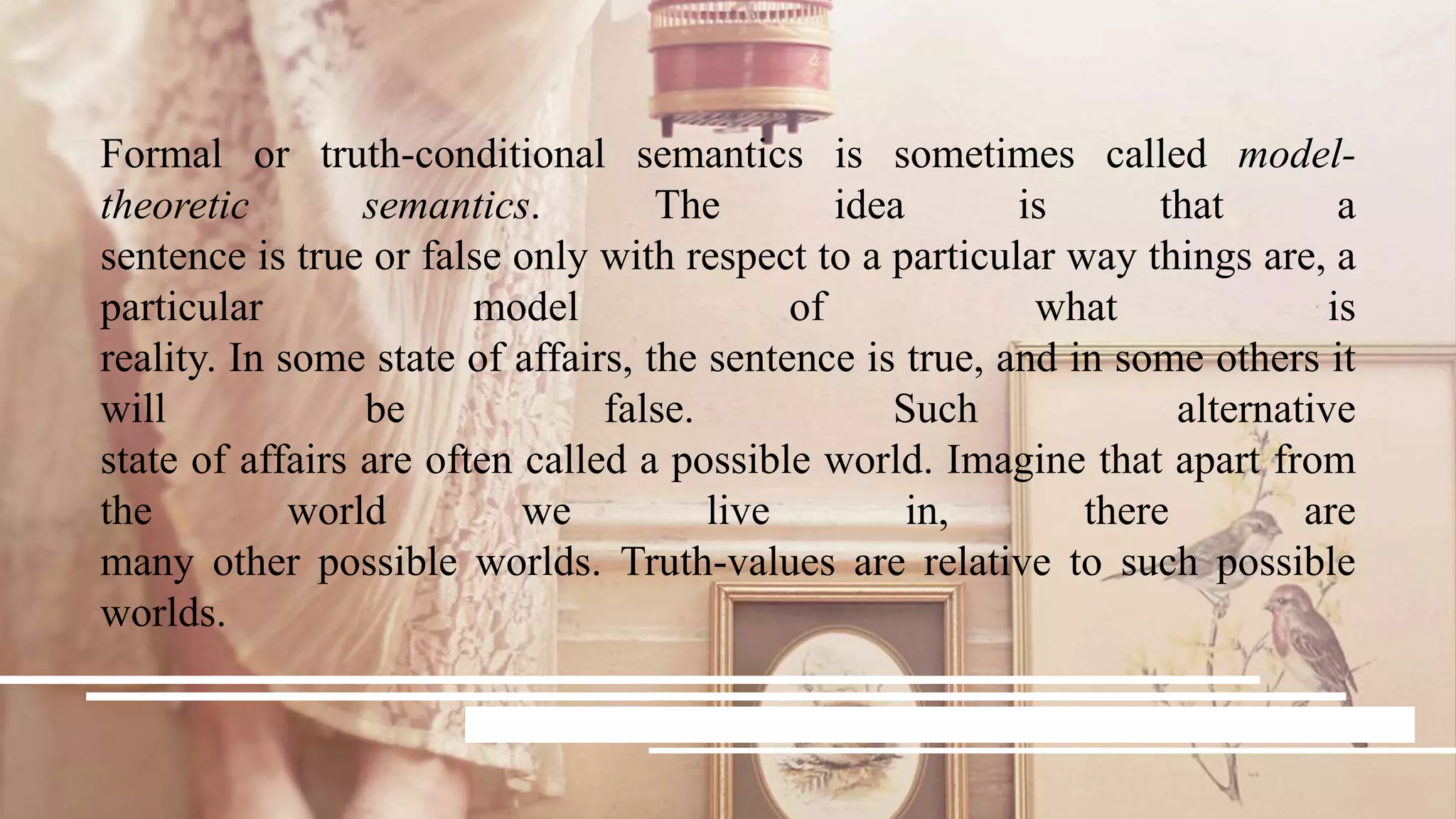 Formal or truth-conditional semantics is sometimes called model-
theoretic semantics. The idea is that a
sentence is true or false only with respect to a particular way things are, a
particular model of what is
reality. In some state of affairs, the sentence is true, and in some others it
will be false. Such alternative
state of affairs are often called a possible world. Imagine that apart from
the world we live in, there are
many other possible worlds. Truth-values are relative to such possible
worlds.
 