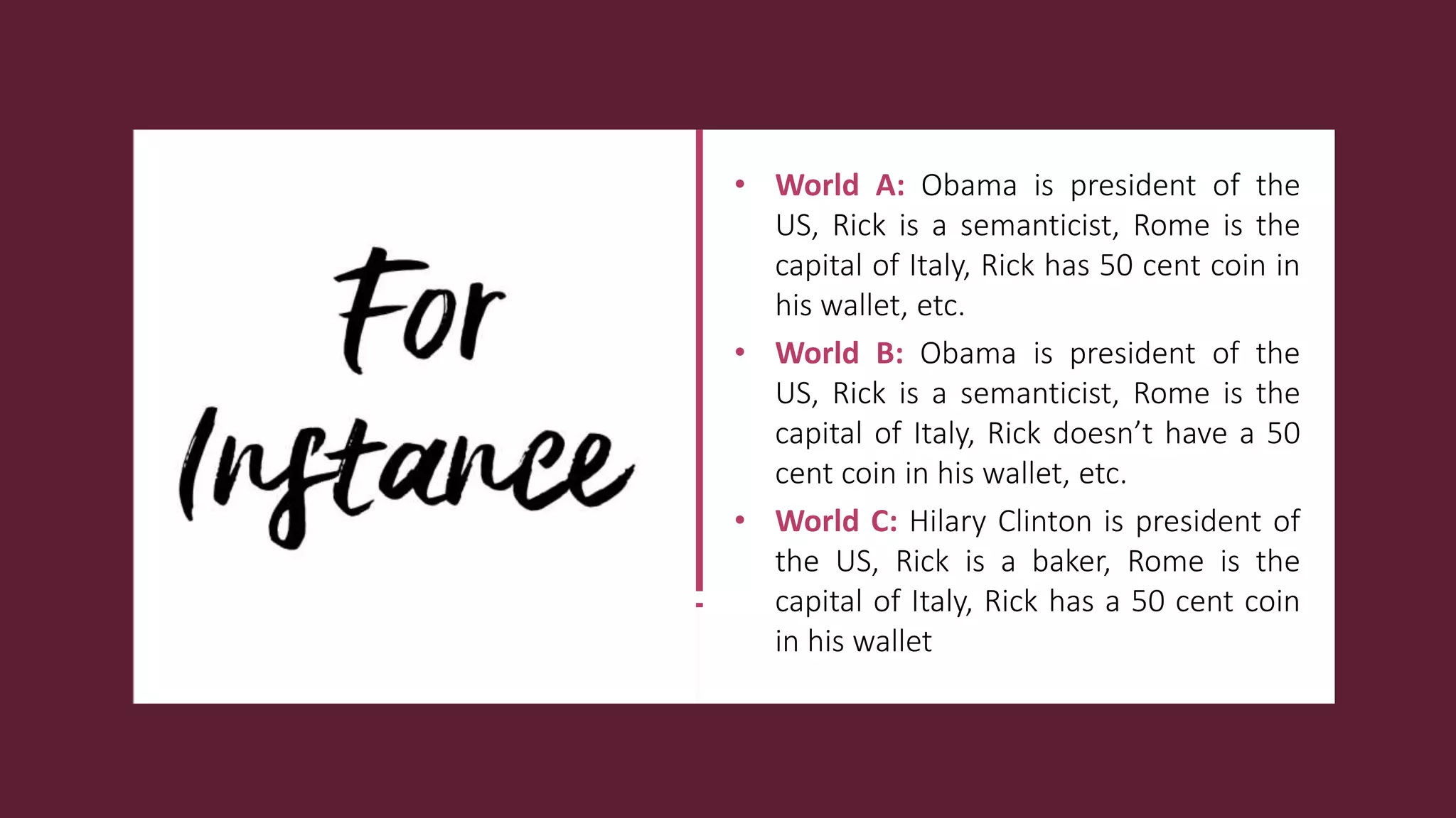 • World A: Obama is president of the
US, Rick is a semanticist, Rome is the
capital of Italy, Rick has 50 cent coin in
his wallet, etc.
• World B: Obama is president of the
US, Rick is a semanticist, Rome is the
capital of Italy, Rick doesn’t have a 50
cent coin in his wallet, etc.
• World C: Hilary Clinton is president of
the US, Rick is a baker, Rome is the
capital of Italy, Rick has a 50 cent coin
in his wallet
 