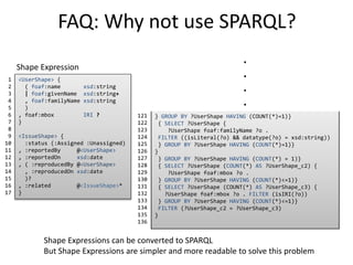 FAQ: Why not use SPARQL? 
<UserShape> { 
( foaf:name xsd:string 
| foaf:givenName xsd:string+ 
, foaf:familyName xsd:string 
) 
, foaf:mbox IRI ? 
} 
<IssueShape> { 
:status (:Assigned :Unassigned) 
, :reportedBy @<UserShape> 
, :reportedOn xsd:date 
, ( :reproducedBy @<UserShape> 
, :reproducedOn xsd:date 
)? 
, :related @<IssueShape>* 
} 
1 
2 
3 
4 
5 
6 
7 
8 
9 
10 
11 
12 
13 
14 
15 
16 
17 
CONSTRUCT { 
?IssueShape :hasShape <IssueShape> . 
?UserShape :hasShape <UserShape> . 
} { { SELECT ?IssueShape { 
?IssueShape :status ?o } GROUP BY ?IssueShape HAVING (COUNT(*)=1)} 
{ SELECT ?IssueShape { 
?IssueShape :status ?o . 
FILTER ((?o = :Assigned || ?o = :Unassigned)) 
} GROUP BY ?IssueShape HAVING (COUNT(*)=1)} 
{ SELECT ?IssueShape (COUNT(*) AS ?IssueShape_c0) { 
?IssueShape :reportedBy ?o . 
} GROUP BY ?IssueShape HAVING (COUNT(*)=1)} 
{ SELECT ?IssueShape { 
?IssueShape :reportedBy ?o . 
FILTER ((isIRI(?o) || isBlank(?o))) 
} GROUP BY ?IssueShape HAVING (COUNT(*)=1)} 
{ SELECT ?IssueShape (COUNT(*) AS ?IssueShape_c1) { 
{ SELECT ?IssueShape ?UserShape { 
?IssueShape :reportedBy ?UserShape . 
FILTER (isIRI(?UserShape) || isBlank(?UserShape)) 
} } 
{ SELECT ?UserShape WHERE { 
{ { SELECT ?UserShape { 
?UserShape foaf:name ?o . 
} GROUP BY ?UserShape HAVING (COUNT(*)=1)} 
{ SELECT ?UserShape { 
?UserShape foaf:name ?o . 
FILTER ((isLiteral(?o) && datatype(?o) = xsd:string)) 
} GROUP BY ?UserShape HAVING (COUNT(*)=1) 
1 
2 
3 
4 
5 
6 
7 
8 
9 
10 
11 
12 
13 
14 
15 
16 
17 
18 
19 
20 
21 
22 
23 
24 
25 
26 
27 
28 
29 
30 
} UNION { 
{ SELECT ?UserShape (COUNT(*) AS ?UserShape_c0) { 
?UserShape foaf:givenName ?o . 
} GROUP BY ?UserShape HAVING (COUNT(*)>=1)} 
{ SELECT ?UserShape (COUNT(*) AS ?UserShape_c1) 
{ ?UserShape foaf:givenName ?o . 
FILTER ((isLiteral(?o) && datatype(?o) = xsd:string)) 
} GROUP BY ?UserShape 
HAVING (COUNT(*)>=1)} 
FILTER (?UserShape_c0 = ?UserShape_c1) 
{ SELECT ?UserShape { 
?UserShape foaf:familyName ?o . 
} GROUP BY ?UserShape 
HAVING (COUNT(*)=1)} 
{ SELECT ?UserShape { 
?UserShape foaf:familyName ?o . 
FILTER ((isLiteral(?o) && datatype(?o) = xsd:string)) 
} GROUP BY ?UserShape HAVING (COUNT(*)=1)} 
} 
} GROUP BY ?UserShape HAVING (COUNT(*) = 1)} 
{ SELECT ?UserShape (COUNT(*) AS ?UserShape_c2) 
{ 
?UserShape foaf:mbox ?o . 
} GROUP BY ?UserShape HAVING (COUNT(*)<=1)} 
{ SELECT ?UserShape (COUNT(*) AS ?UserShape_c3) 
{ 
?UserShape foaf:mbox ?o . 
FILTER (isIRI(?o)) 
} GROUP BY ?HAVING (COUNT(*)<=1)} 
FILTER (?UserShape_c2 = ?UserShape_c3) 
31 
32 
33 
34 
35 
36 
37 
38 
39 
40 
41 
42 
43 
44 
45 
46 
47 
48 
49 
50 
51 
52 
53 
54 
55 
56 
57 
58 
59 
60 
UserShape_c2 = ?UserShape_c3) 
} GROUP BY ?IssueShape } 
FILTER (?IssueShape_c0 = ?IssueShape_c1) 
OPTIONAL { 
?IssueShape :reportedBy ?IssueShape_UserShape_ref0 . 
FILTER (isIRI(?IssueShape_UserShape_ref0) 
|| isBlank(?IssueShape_UserShape_ref0)) } 
{ SELECT ?IssueShape { 
?IssueShape :reportedOn } GROUP BY ?IssueShape HAVING (COUNT(*)=1)} 
{ SELECT ?IssueShape { 
?IssueShape :reportedOn ?o . 
FILTER ((isLiteral(?o) && datatype(?o) = xsd:date)) 
} GROUP BY ?IssueShape HAVING (COUNT(*)=1)} { 
{ SELECT ?IssueShape (COUNT(*) AS ?IssueShape_c2) { 
?IssueShape :reproducedBy ?o . 
} GROUP BY IssueShape} 
{ SELECT ?IssueShape (COUNT(*) AS ?IssueShape_c3) { 
?IssueShape :reproducedBy ?o . 
FILTER ((isIRI(?o) || isBlank(?o))) 
} GROUP BY ?IssueShape} 
FILTER (?IssueShape_c2 = ?IssueShape_c3) 
{ SELECT ?IssueShape (COUNT(*) AS ?IssueShape_c5) { 
?IssueShape :reproducedOn ?o . 
} GROUP BY ?IssueShape} 
{ SELECT ?IssueShape (COUNT(*) AS ?IssueShape_c6) { 
?IssueShape :reproducedOn ?o . 
FILTER ((isLiteral(?o) && datatype(?o) = xsd:date)) 
} GROUP BY IssueShape} 
FILTER (?IssueShape_c5 = ?IssueShape_c6) 
61 
62 
63 
64 
65 
66 
67 
68 
69 
70 
71 
72 
73 
74 
75 
76 
77 
78 
79 
80 
81 
82 
83 
84 
85 
86 
87 
88 
89 
90 
FILTER (?IssueShape_c2=0 && ?IssueShape_c5=0 || 
?IssueShape_c2>=1&&?IssueShape_c2<=1 && 
?IssueShape_c5>=1&&?IssueShape_c5<=1) 
} 
{ SELECT ?IssueShape (COUNT(*) AS ?IssueShape_c7) { 
?IssueShape :related ?o . 
} GROUP BY ?IssueShape} 
{ SELECT ?IssueShape (COUNT(*) AS ?IssueShape_c8) { 
?IssueShape :related ?o . 
} GROUP BY ?IssueShape} 
FILTER (?IssueShape_c7 = ?IssueShape_c8) 
{ SELECT ?UserShape WHERE { 
{ { SELECT ?UserShape { 
?UserShape foaf:name ?o . 
} GROUP BY ?UserShape HAVING (COUNT(*)=1)} 
{ SELECT ?UserShape { 
?UserShape foaf:name ?o . 
FILTER ((isLiteral(?o) && datatype(?o) = xsd:string)) 
} GROUP BY ?UserShape HAVING (COUNT(*)=1)} 
} UNION { 
{ SELECT ?UserShape (COUNT(*) AS ?UserShape_c0) { 
?UserShape foaf:givenName ?o . 
} GROUP BY ?UserShape HAVING (COUNT(*)>=1)} 
{ SELECT ?UserShape (COUNT(*) AS ?UserShape_c1) { 
?UserShape foaf:givenName ?o . 
FILTER ((isLiteral(?o) && datatype(?o) = xsd:string)) 
} GROUP BY ?UserShape HAVING (COUNT(*)>=1)} 
FILTER (?UserShape_c0 = ?UserShape_c1) 
{ SELECT ?UserShape { 
?UserShape foaf:familyName ?o . 
91 
92 
93 
94 
95 
96 
97 
98 
99 
100 
101 
102 
103 
104 
105 
106 
107 
108 
109 
110 
111 
112 
113 
114 
115 
116 
117 
118 
119 
120 
} GROUP BY ?UserShape HAVING (COUNT(*)=1)} 
{ SELECT ?UserShape { 
?UserShape foaf:familyName ?o . 
FILTER ((isLiteral(?o) && datatype(?o) = xsd:string)) 
} GROUP BY ?UserShape HAVING (COUNT(*)=1)} 
} 
} GROUP BY ?UserShape HAVING (COUNT(*) = 1)} 
{ SELECT ?UserShape (COUNT(*) AS ?UserShape_c2) { 
?UserShape foaf:mbox ?o . 
} GROUP BY ?UserShape HAVING (COUNT(*)<=1)} 
{ SELECT ?UserShape (COUNT(*) AS ?UserShape_c3) { 
?UserShape foaf:mbox ?o . FILTER (isIRI(?o)) 
} GROUP BY ?UserShape HAVING (COUNT(*)<=1)} 
FILTER (?UserShape_c2 = ?UserShape_c3) 
} 
121 
122 
123 
124 
125 
126 
127 
128 
129 
130 
131 
132 
133 
134 
135 
136 
. 
. 
. 
. 
Shape Expression 
Shape Expressions can be converted to SPARQL 
But Shape Expressions are simpler and more readable to solve this problem 
 