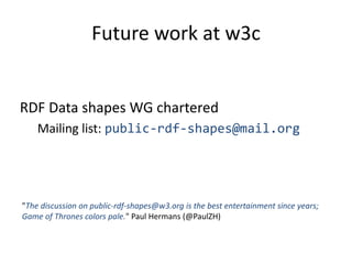 Future work at w3c 
RDF Data shapes WG chartered 
Mailing list: public-rdf-shapes@mail.org 
"The discussion on public-rdf-shapes@w3.org is the best entertainment since years; 
Game of Thrones colors pale." Paul Hermans (@PaulZH) 
 