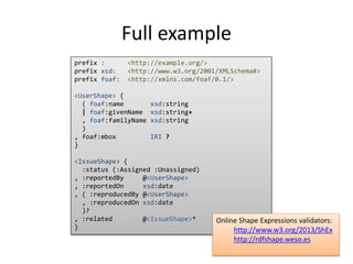 Full example 
prefix : <http://example.org/> 
prefix xsd: <http://www.w3.org/2001/XMLSchema#> 
prefix foaf: <http://xmlns.com/foaf/0.1/> 
<UserShape> { 
( foaf:name xsd:string 
| foaf:givenName xsd:string+ 
, foaf:familyName xsd:string 
) 
, foaf:mbox IRI ? 
} 
<IssueShape> { 
:status (:Assigned :Unassigned) 
, :reportedBy @<UserShape> 
, :reportedOn xsd:date 
, ( :reproducedBy @<UserShape> 
, :reproducedOn xsd:date 
)? 
, :related @<IssueShape>* 
} 
Online Shape Expressions validators: 
http://www.w3.org/2013/ShEx 
http://rdfshape.weso.es 
 