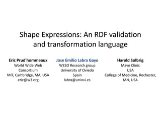 Shape Expressions: An RDF validation 
and transformation language 
Eric Prud'hommeaux 
World Wide Web 
Consortium 
MIT, Cambridge, MA, USA 
eric@w3.org 
Harold Solbrig 
Mayo Clinic 
USA 
College of Medicine, Rochester, 
MN, USA 
Jose Emilio Labra Gayo 
WESO Research group 
University of Oviedo 
Spain 
labra@uniovi.es 
 