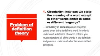 Problem of
definition
theory
1. Circularity : how can we state
the meaning of a word except
in other words either in same
or different language?
→Circularity in semantics is an issue that
occurs when trying to define a word. In order to
understand a definition of a word or term, you
must understand all of the words in the definition
and you must understand all of the words in their
definitions.
 