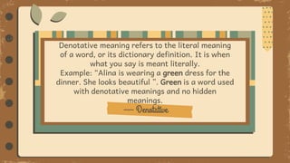 — Denotative
Denotative meaning refers to the literal meaning
of a word, or its dictionary definition. It is when
what you say is meant literally.
Example: “Alina is wearing a green dress for the
dinner. She looks beautiful ”. Green is a word used
with denotative meanings and no hidden
meanings.
 