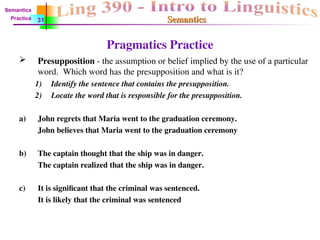Semantics
Semantics
Pragmatics Practice
 Presupposition - the assumption or belief implied by the use of a particular
word. Which word has the presupposition and what is it?
1) Identify the sentence that contains the presupposition.
2) Locate the word that is responsible for the presupposition.
a) John regrets that Maria went to the graduation ceremony.
John believes that Maria went to the graduation ceremony
b) The captain thought that the ship was in danger.
The captain realized that the ship was in danger.
c) It is significant that the criminal was sentenced.
It is likely that the criminal was sentenced
31
Semantics
Practice
 