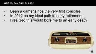 W H O I S E AM O N N G L AS S ?
• Been a gamer since the very first consoles
• In 2012 on my ideal path to early retirement
• I realized this would bore me to an early death
 