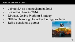 W H O I S E AM O N N G L AS S ?
• Joined EA as a consultant in 2012
• Joined full time in 2014
• Director, Online Platform Strategy
• Still dumb enough to tackle the big problems
• Still a passionate gamer
 