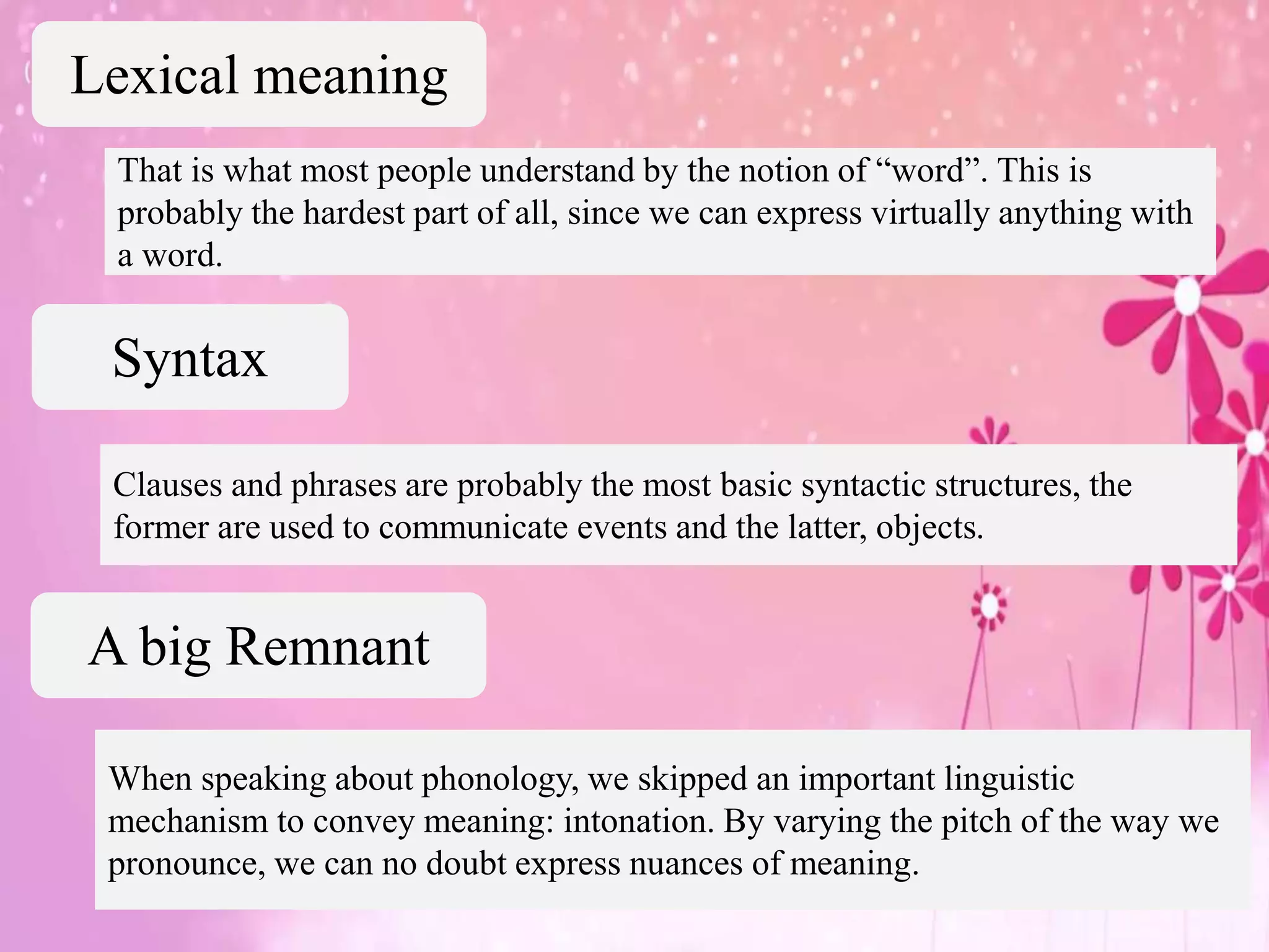 That is what most people understand by the notion of “word”. This is
probably the hardest part of all, since we can express virtually anything with
a word.
Clauses and phrases are probably the most basic syntactic structures, the
former are used to communicate events and the latter, objects.
Lexical meaning
Syntax
A big Remnant
When speaking about phonology, we skipped an important linguistic
mechanism to convey meaning: intonation. By varying the pitch of the way we
pronounce, we can no doubt express nuances of meaning.