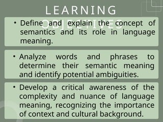 L E A R N I N G
O B J E C T I V E S
• Define and explain the concept of
semantics and its role in language
meaning.
• Analyze words and phrases to
determine their semantic meaning
and identify potential ambiguities.
• Develop a critical awareness of the
complexity and nuance of language
meaning, recognizing the importance
of context and cultural background.
 