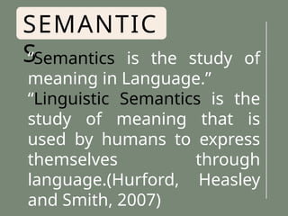 SEMANTIC
S
“Semantics is the study of
meaning in Language.”
“Linguistic Semantics is the
study of meaning that is
used by humans to express
themselves through
language.(Hurford, Heasley
and Smith, 2007)
 