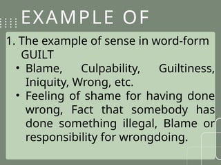 EXAMPLE OF
SENSE
1. The example of sense in word-form
GUILT
• Blame, Culpability, Guiltiness,
Iniquity, Wrong, etc.
• Feeling of shame for having done
wrong, Fact that somebody has
done something illegal, Blame or
responsibility for wrongdoing.
 