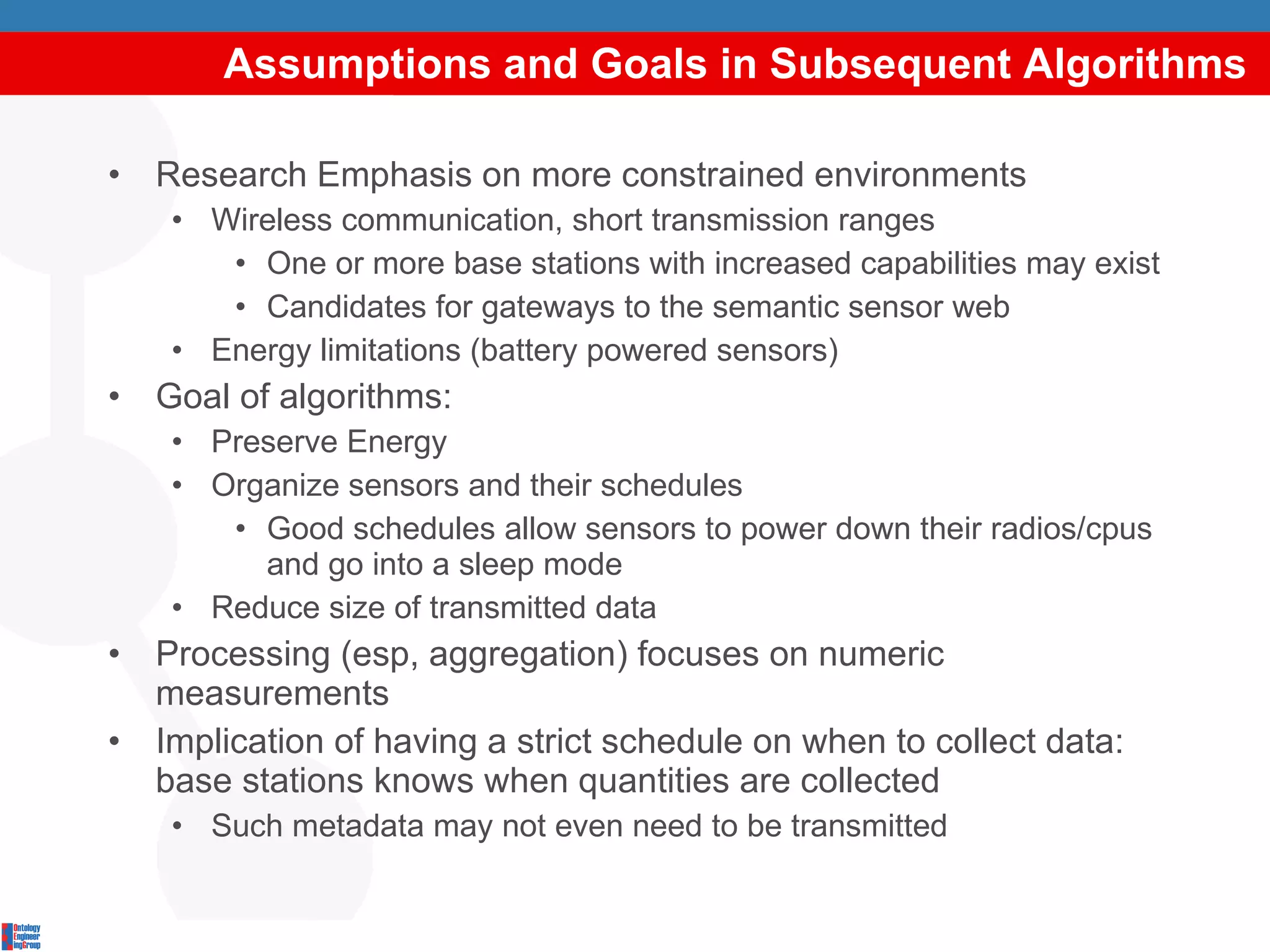 Assumptions and Goals in Subsequent Algorithms Research Emphasis on more constrained environments Wireless communication, short transmission ranges One or more base stations with increased capabilities may exist Candidates for gateways to the semantic sensor web Energy limitations (battery powered sensors) Goal of algorithms: Preserve Energy Organize sensors and their schedules Good schedules allow sensors to power down their radios/cpus and go into a sleep mode Reduce size of transmitted data Processing (esp, aggregation) focuses on numeric measurements Implication of having a strict schedule on when to collect data: base stations knows when quantities are collected Such metadata may not even need to be transmitted 
