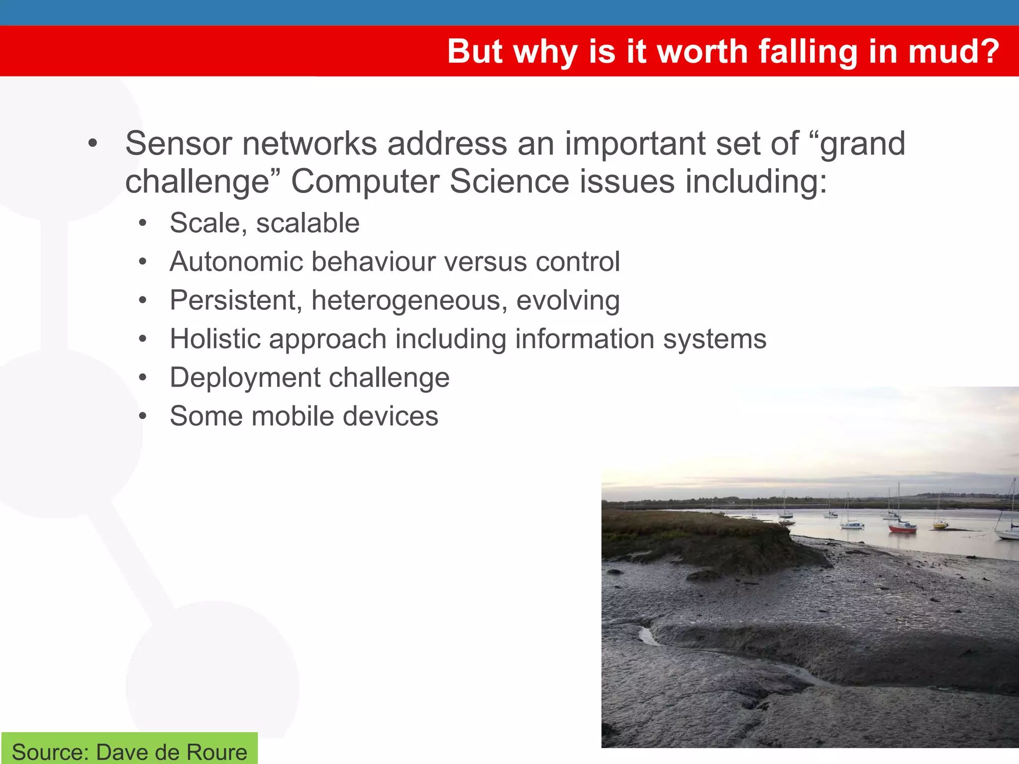 But why is it worth falling in mud? Sensor networks address an important set of “grand challenge” Computer Science issues including:  Scale, scalable Autonomic behaviour versus control  Persistent, heterogeneous, evolving Holistic approach including information systems Deployment challenge Some mobile devices Source: Dave de Roure 