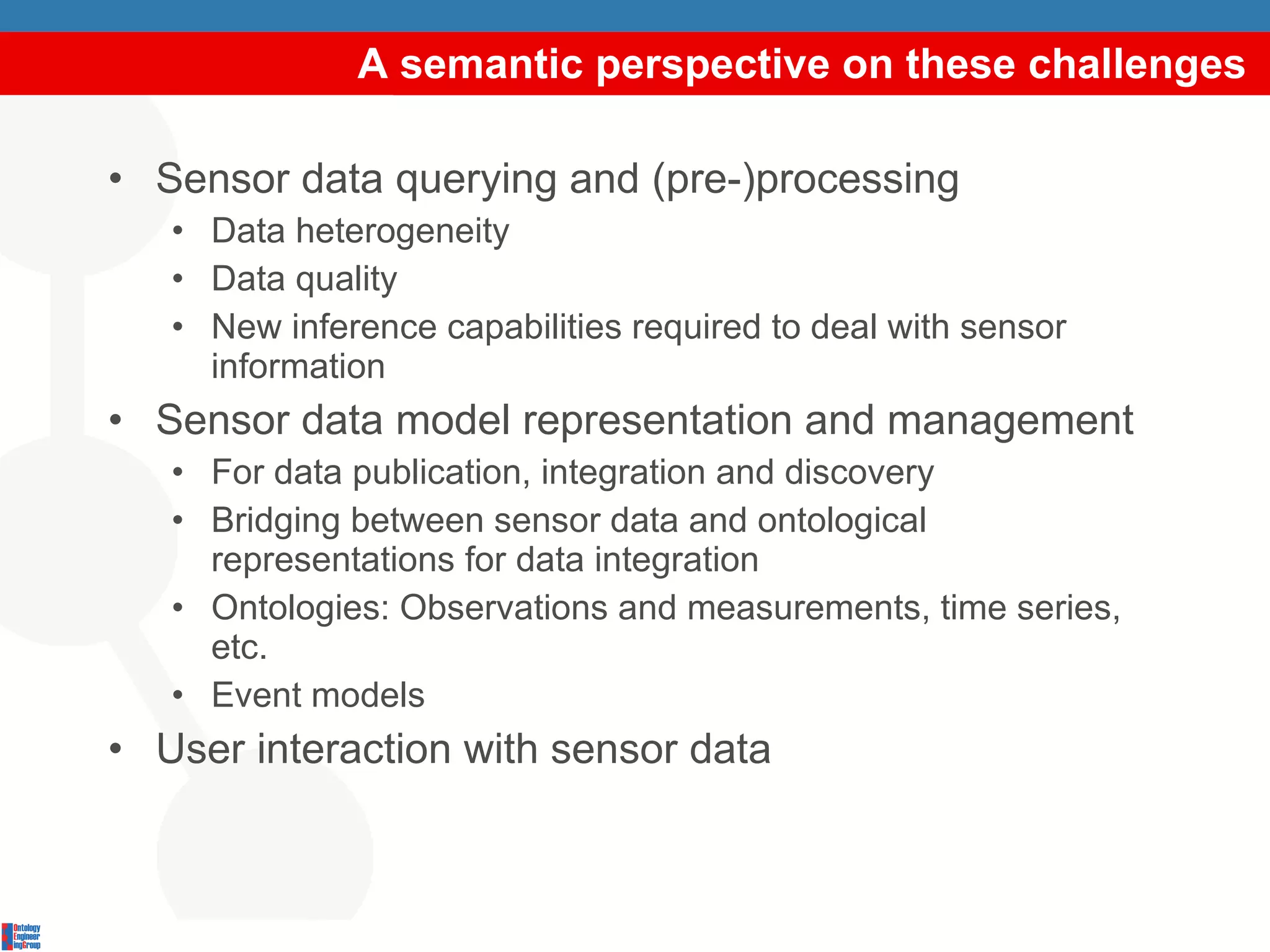 A semantic perspective on these challenges Sensor data querying and (pre-)processing Data heterogeneity Data quality New inference capabilities required to deal with sensor information Sensor data model representation and management For data publication, integration and discovery Bridging between sensor data and ontological representations for data integration Ontologies: Observations and measurements, time series, etc. Event models User interaction with sensor data 