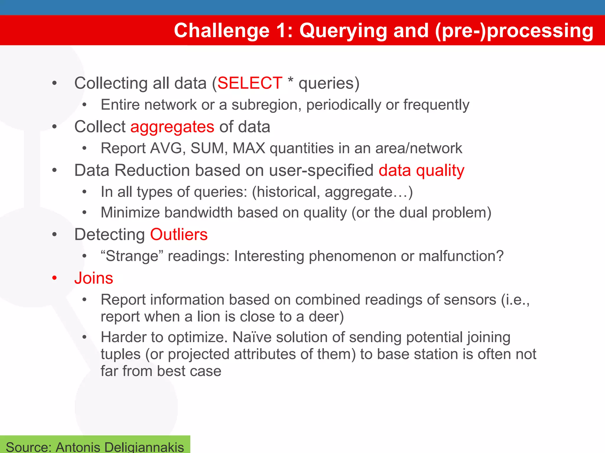 Challenge 1: Querying and (pre-)processing Collecting all data ( SELECT  * queries) Entire network or a subregion, periodically or frequently Collect  aggregates  of data Report AVG, SUM, MAX quantities in an area/network Data Reduction based on user-specified  data quality In all types of queries: (historical, aggregate…) Minimize bandwidth based on quality (or the dual problem) Detecting  Outliers “ Strange” readings: Interesting phenomenon or malfunction? Joins Report information based on combined readings of sensors (i.e., report when a lion is close to a deer) Harder to optimize. Naïve solution of sending potential joining tuples (or projected attributes of them) to base station is often not far from best case  Source: Antonis Deligiannakis 