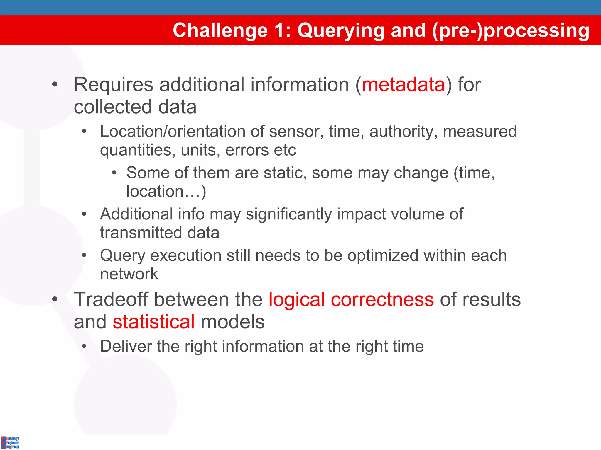 Challenge 1: Querying and (pre-)processing Requires additional information ( metadata ) for collected data Location/orientation of sensor, time, authority, measured quantities, units, errors etc Some of them are static, some may change (time, location…) Additional info may significantly impact volume of transmitted data Query execution still needs to be optimized within each network Tradeoff between the  logical correctness  of results and  statistical  models Deliver the right information at the right time 