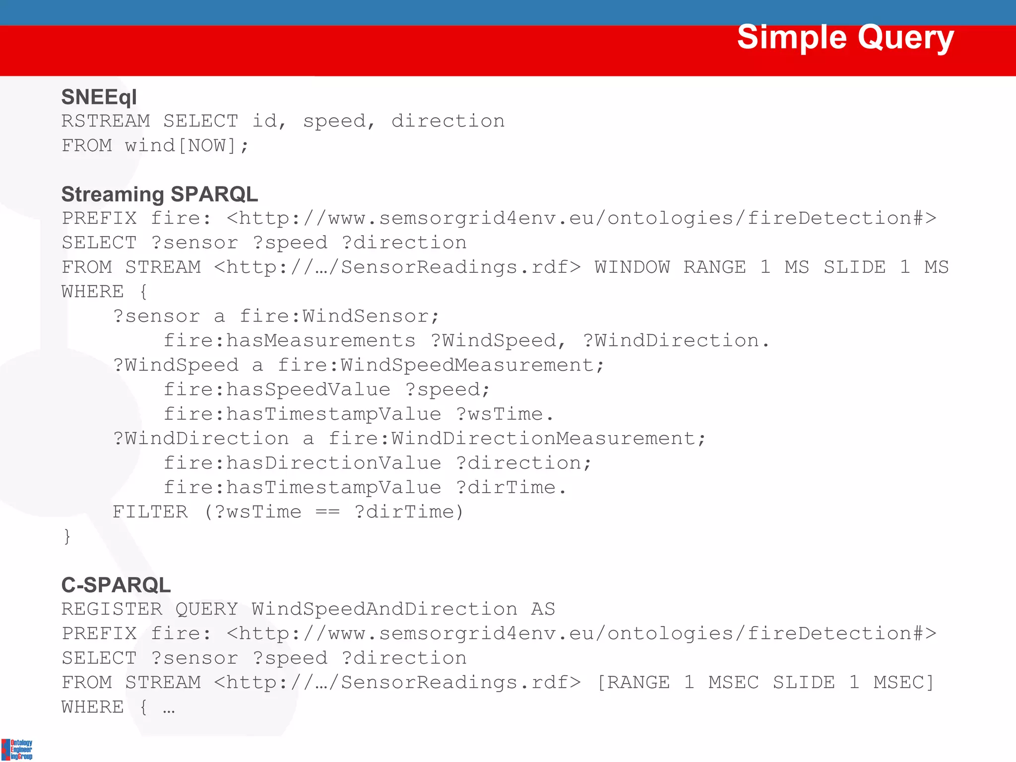 Simple Query SNEEql RSTREAM SELECT id, speed, direction  FROM wind[NOW]; Streaming SPARQL PREFIX fire:  <http://www.semsorgrid4env.eu/ontologies/fireDetection#> SELECT ?sensor ?speed ?direction FROM STREAM <http://…/SensorReadings.rdf> WINDOW RANGE 1 MS SLIDE 1 MS WHERE { ?sensor a fire:WindSensor; fire:hasMeasurements ?WindSpeed, ?WindDirection. ?WindSpeed a fire:WindSpeedMeasurement; fire:hasSpeedValue ?speed; fire:hasTimestampValue ?wsTime. ?WindDirection a fire:WindDirectionMeasurement; fire:hasDirectionValue ?direction; fire:hasTimestampValue ?dirTime. FILTER (?wsTime == ?dirTime) } C-SPARQL REGISTER QUERY  WindSpeedAndDirection AS PREFIX fire:  <http://www.semsorgrid4env.eu/ontologies/fireDetection#> SELECT ?sensor ?speed ?direction FROM STREAM <http://…/SensorReadings.rdf> [RANGE 1 MSEC SLIDE 1 MSEC] WHERE { … Semantically Integrating Streaming and Stored Data 