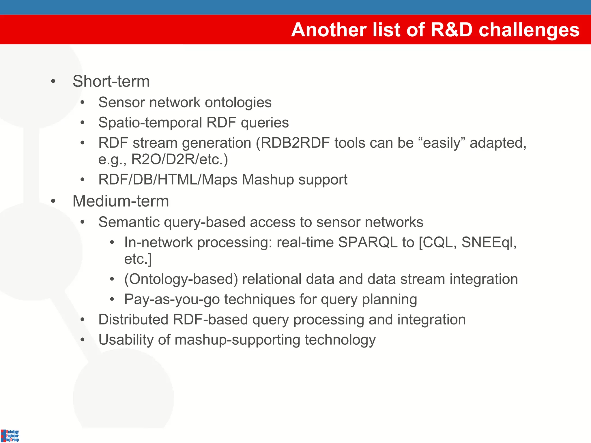 Another list of R&D challenges Short-term Sensor network ontologies Spatio-temporal RDF queries RDF stream generation (RDB2RDF tools can be “easily” adapted, e.g., R2O/D2R/etc.) RDF/DB/HTML/Maps Mashup support Medium-term Semantic query-based access to sensor networks  In-network processing: real-time SPARQL to [CQL, SNEEql, etc.] (Ontology-based) relational data and data stream integration Pay-as-you-go techniques for query planning Distributed RDF-based query processing and integration Usability of mashup-supporting technology 