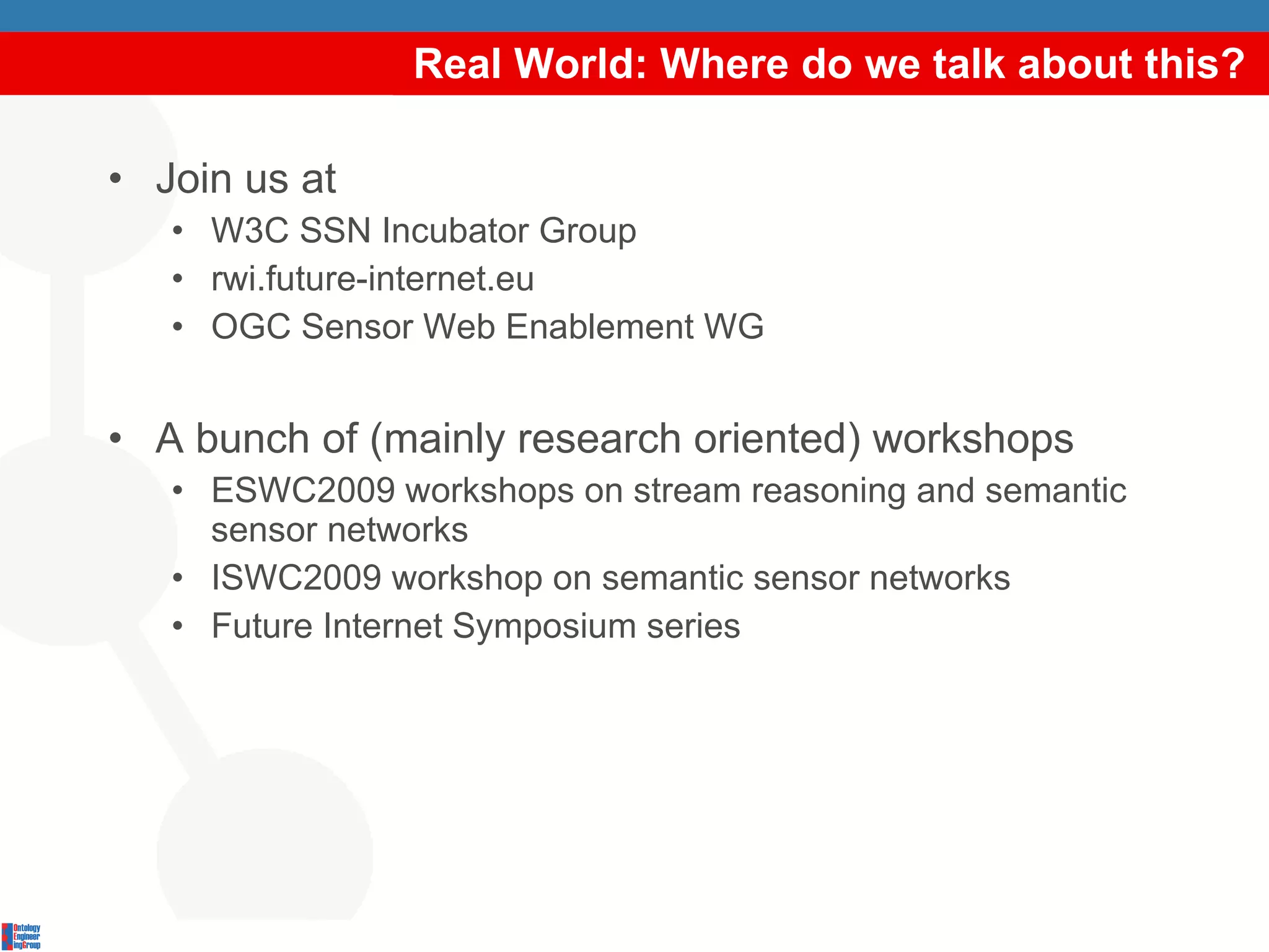 Real World: Where do we talk about this? Join us at W3C SSN Incubator Group rwi.future-internet.eu OGC Sensor Web Enablement WG A bunch of (mainly research oriented) workshops ESWC2009 workshops on stream reasoning and semantic sensor networks ISWC2009 workshop on semantic sensor networks Future Internet Symposium series 