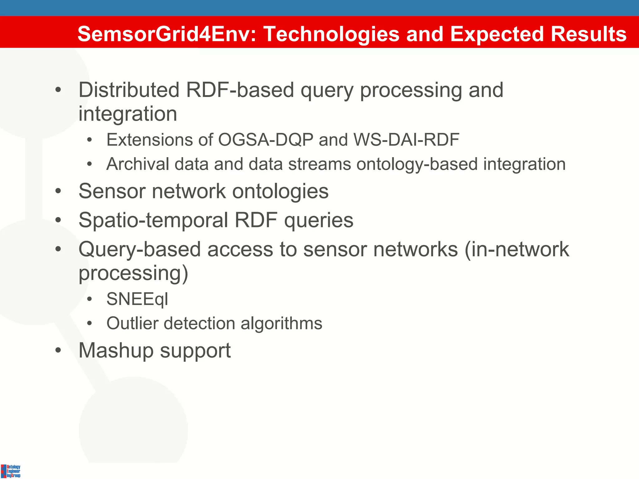 SemsorGrid4Env: Technologies and Expected Results Distributed RDF-based query processing and integration Extensions of OGSA-DQP and WS-DAI-RDF Archival data and data streams ontology-based integration Sensor network ontologies Spatio-temporal RDF queries Query-based access to sensor networks (in-network processing) SNEEql Outlier detection algorithms Mashup support 