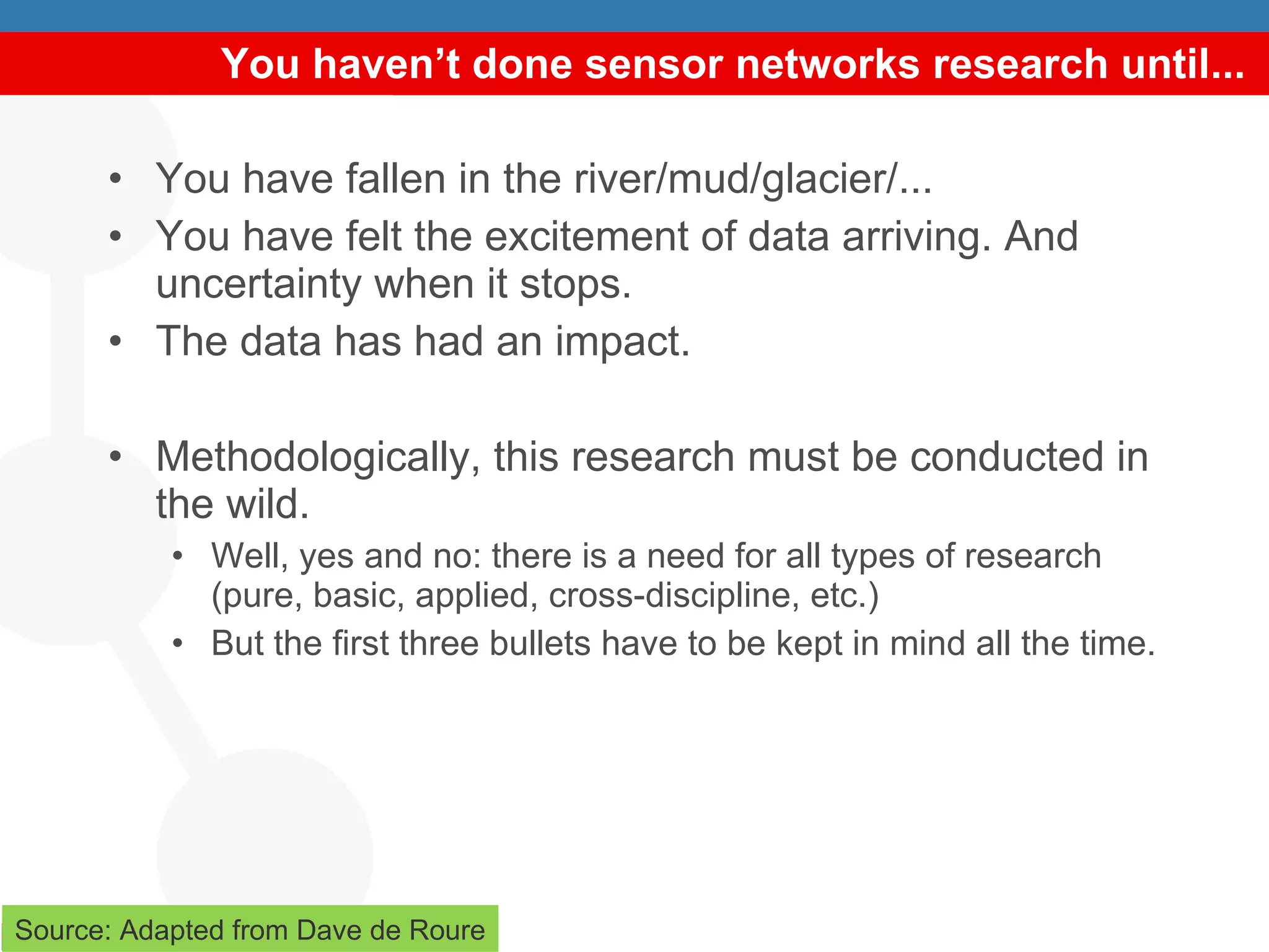 You haven’t done sensor networks research until... You have fallen in the river/mud/glacier/... You have felt the excitement of data arriving. And uncertainty when it stops. The data has had an impact. Methodologically, this research must be conducted in the wild. Well, yes and no: there is a need for all types of research (pure, basic, applied, cross-discipline, etc.) But the first three bullets have to be kept in mind all the time. Source: Adapted from Dave de Roure 
