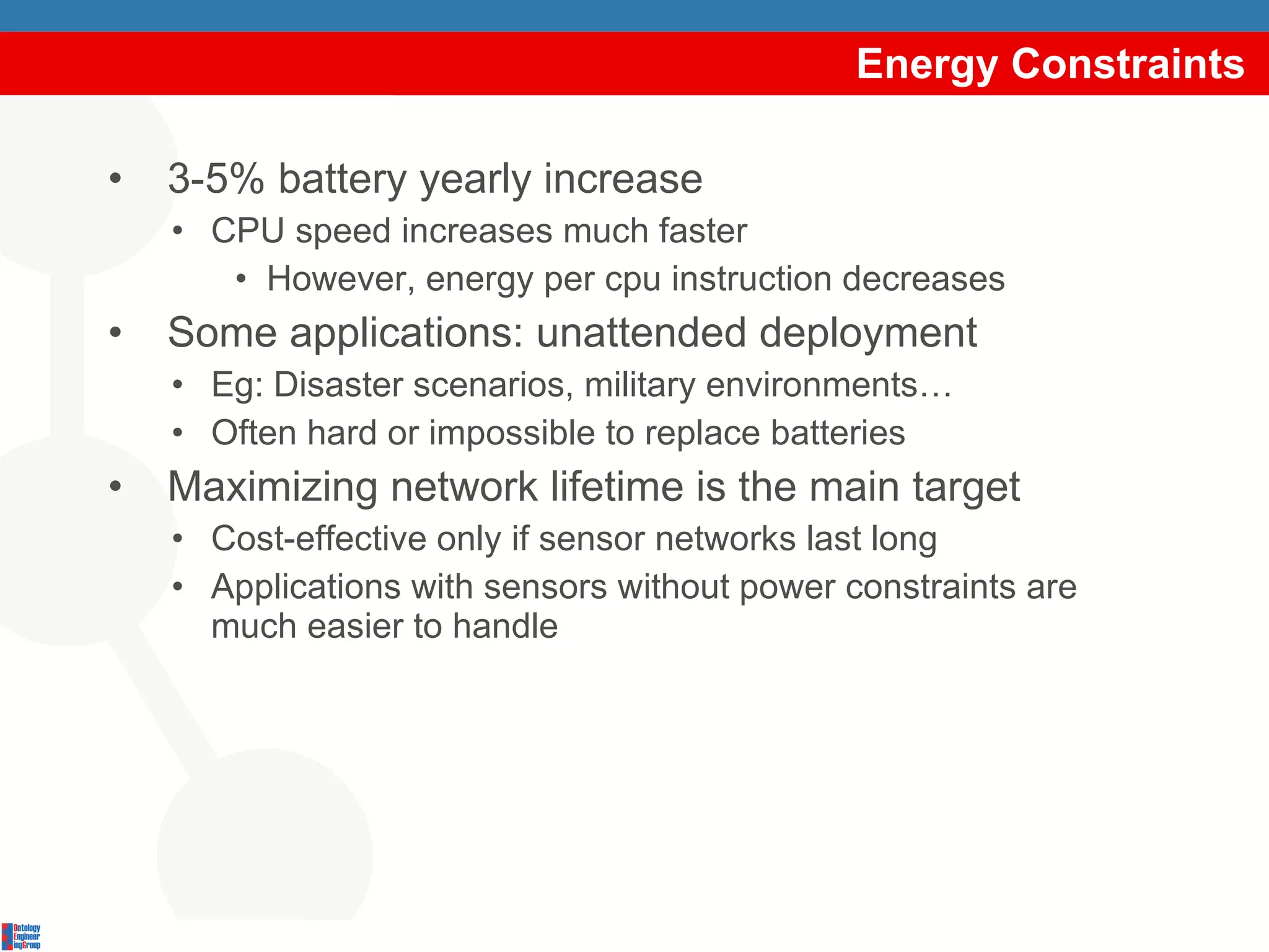 Energy Constraints 3-5% battery yearly increase CPU speed increases much faster However, energy per cpu instruction decreases Some applications: unattended deployment Eg: Disaster scenarios, military environments… Often hard or impossible to replace batteries Maximizing network lifetime is the main target Cost-effective only if sensor networks last long Applications with sensors without power constraints are much easier to handle 
