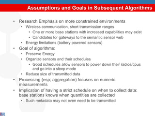 Assumptions and Goals in Subsequent Algorithms Research Emphasis on more constrained environments Wireless communication, short transmission ranges One or more base stations with increased capabilities may exist Candidates for gateways to the semantic sensor web Energy limitations (battery powered sensors) Goal of algorithms: Preserve Energy Organize sensors and their schedules Good schedules allow sensors to power down their radios/cpus and go into a sleep mode Reduce size of transmitted data Processing (esp, aggregation) focuses on numeric measurements Implication of having a strict schedule on when to collect data: base stations knows when quantities are collected Such metadata may not even need to be transmitted 